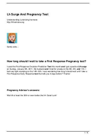 Lh Surge And Pregnancy Test
Understanding Luteinizing hormone
http://lhhormone.org




Sandy asks…




How long should I wait to take a First Response Pregnancy test?
I used the First Response Ovulation Prediction Test this month and I got a positive LH surge
on Sunday, January 9th, 2011. My husband and I tried for a baby on the 8th, 9th, and 11th. I
had very light cramping on the 14th-16th. I was wondering how long I should wait until I take a
First Response Early Response test that tells you 6 days before? Thanks!




Pregnancy Advisor’s answers:

Wait till at least the 20th or even better,the 24. Good Luck!




                                                                                           1/6
 