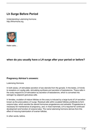 Lh Surge Before Period
Understanding Luteinizing hormone
http://lhhormone.org




Helen asks…




when do you usually have a LH surge after your period or before?




Pregnancy Advisor’s answers:

Luteinizing Hormone

In both sexes, LH stimulates secretion of sex steroids from the gonads. In the testes, LH binds
to receptors on Leydig cells, stimulating synthesis and secretion of testosterone. Theca cells in
the ovary respond to LH stimulation by secretion of testosterone, which is converted into
estrogen by adjacent granulosa cells.

In females, ovulation of mature follicles on the ovary is induced by a large burst of LH secretion
known as the preovulatory LH surge. Residual cells within ovulated follicles proliferate to form
corpora lutea, which secrete the steroid hormones progesterone and estradiol. Progesterone is
necessary for maintenance of pregnancy, and, in most mammals, LH is required for continued
development and function of corpora lutea. The name luteinizing hormone derives from this
effect of inducing luteinization of ovarian follicles.

In other words, before.




                                                                                             1/6
 