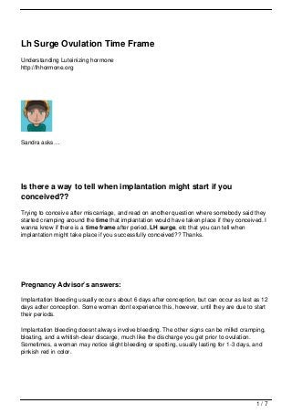 Lh Surge Ovulation Time Frame
Understanding Luteinizing hormone
http://lhhormone.org




Sandra asks…




Is there a way to tell when implantation might start if you
conceived??
Trying to conceive after miscarriage, and read on another question where somebody said they
started cramping around the time that implantation would have taken place if they conceived. I
wanna know if there is a time frame after period, LH surge, etc that you can tell when
implantation might take place if you successfully conceived?? Thanks.




Pregnancy Advisor’s answers:

Implantation bleeding usually occurs about 6 days after conception, but can occur as last as 12
days adter conception. Some woman dont experience this, however, until they are due to start
their periods.

Implantation bleeding doesnt always involve bleeding. The other signs can be milkd cramping,
bloating, and a whitish-clear discarge, much like the discharge you get prior to ovulation.
Sometimes, a woman may notice slight bleeding or spotting, usually lasting for 1-3 days, and
pinkish red in color.




                                                                                          1/7
 