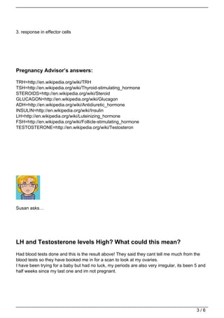 3. response in effector cells




Pregnancy Advisor’s answers:

TRH=http://en.wikipedia.org/wiki/TRH
TSH=http://en.wikipedia.org/wiki/Thyroid-stimulating_hormone
STEROIDS=http://en.wikipedia.org/wiki/Steroid
GLUCAGON=http://en.wikipedia.org/wiki/Glucagon
ADH=http://en.wikipedia.org/wiki/Antidiuretic_hormone
INSULIN=http://en.wikipedia.org/wiki/Insulin
LH=http://en.wikipedia.org/wiki/Luteinizing_hormone
FSH=http://en.wikipedia.org/wiki/Follicle-stimulating_hormone
TESTOSTERONE=http://en.wikipedia.org/wiki/Testosteron




Susan asks…




LH and Testosterone levels High? What could this mean?
Had blood tests done and this is the result above! They said they cant tell me much from the
blood tests so they have booked me in for a scan to look at my ovaries.
I have been trying for a baby but had no luck, my periods are also very irregular, its been 5 and
half weeks since my last one and im not pregnant.




                                                                                            3/6
 