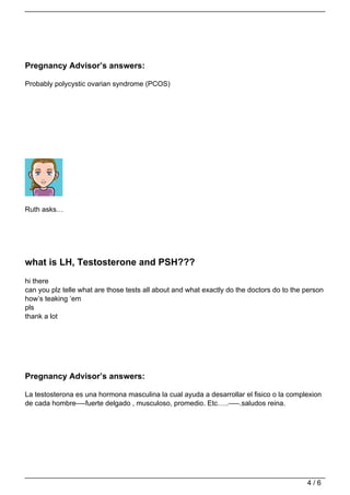 Pregnancy Advisor’s answers:

Probably polycystic ovarian syndrome (PCOS)




Ruth asks…




what is LH, Testosterone and PSH???
hi there
can you plz telle what are those tests all about and what exactly do the doctors do to the person
how’s teaking ‘em
pls
thank a lot




Pregnancy Advisor’s answers:

La testosterona es una hormona masculina la cual ayuda a desarrollar el fisico o la complexion
de cada hombre—-fuerte delgado , musculoso, promedio. Etc…..—–.saludos reina.




                                                                                           4/6
 