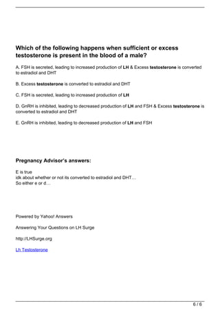 Which of the following happens when sufficient or excess
                                   testosterone is present in the blood of a male?
                                   A. FSH is secreted, leading to increased production of LH & Excess testosterone is converted
                                   to estradiol and DHT

                                   B. Excess testosterone is converted to estradiol and DHT

                                   C. FSH is secreted, leading to increased production of LH

                                   D. GnRH is inhibited, leading to decreased production of LH and FSH & Excess testosterone is
                                   converted to estradiol and DHT

                                   E. GnRH is inhibited, leading to decreased production of LH and FSH




                                   Pregnancy Advisor’s answers:

                                   E is true
                                   idk about whether or not its converted to estradiol and DHT…
                                   So either e or d…




                                   Powered by Yahoo! Answers

                                   Answering Your Questions on LH Surge

                                   http://LHSurge.org

                                   Lh Testosterone




                                                                                                                          6/6
Powered by TCPDF (www.tcpdf.org)
 