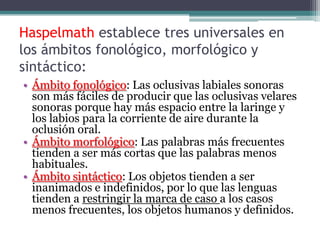 Haspelmath establece tres universales en
los ámbitos fonológico, morfológico y
sintáctico:
• Ámbito fonológico: Las oclusivas labiales sonoras
  son más fáciles de producir que las oclusivas velares
  sonoras porque hay más espacio entre la laringe y
  los labios para la corriente de aire durante la
  oclusión oral.
• Ámbito morfológico: Las palabras más frecuentes
  tienden a ser más cortas que las palabras menos
  habituales.
• Ámbito sintáctico: Los objetos tienden a ser
  inanimados e indefinidos, por lo que las lenguas
  tienden a restringir la marca de caso a los casos
  menos frecuentes, los objetos humanos y definidos.
 