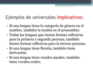 Ejemplos de universales implicativos:
• Si una lengua tiene la categoría de género en el
  nombre, también la tendrá en el pronombre.
• Todas las lenguas que tienen formas reflexivas
  para la primera y segunda persona, también
  tienen formas reflexivas para la tercera persona.
• Si una lengua tiene flexión, también tiene
  derivación.
• Si una lengua tiene vocales nasales, también
  tiene vocales orales.
 