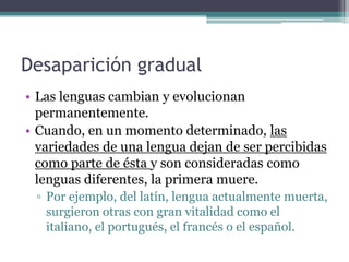 Desaparición gradual
• Las lenguas cambian y evolucionan
  permanentemente.
• Cuando, en un momento determinado, las
  variedades de una lengua dejan de ser percibidas
  como parte de ésta y son consideradas como
  lenguas diferentes, la primera muere.
 ▫ Por ejemplo, del latín, lengua actualmente muerta,
   surgieron otras con gran vitalidad como el
   italiano, el portugués, el francés o el español.
 