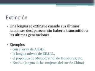 Extinción
• Una lengua se extingue cuando sus últimos
  hablantes desaparecen sin haberla transmitido a
  las últimas generaciones.

• Ejemplos
 ▫   con el eyak de Alaska,
 ▫   la lengua miwok de EE.UU.,
 ▫   el popoluca de México, el tol de Honduras, etc.
 ▫   Nushu (lengua de las mujeres del sur de China)
 