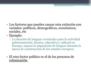 • Los factores que pueden causar esta extinción son
  variados: políticos, demográficos, económicos,
  sociales, etc
• Ejemplo:
  ▫ La elección de lenguas vernáculas para la actividad
    gubernamental, técnica, educativa y cultural en
    Europa, supuso la imposición de lenguas durante la
    época de construcción de los estados europeos

• El otro factor político es el de los procesos de
  colonización.
 