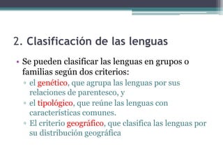 2. Clasificación de las lenguas
• Se pueden clasificar las lenguas en grupos o
  familias según dos criterios:
  ▫ el genético, que agrupa las lenguas por sus
    relaciones de parentesco, y
  ▫ el tipológico, que reúne las lenguas con
    características comunes.
  ▫ El criterio geográfico, que clasifica las lenguas por
    su distribución geográfica
 