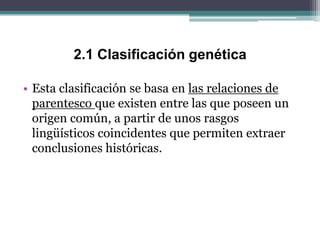2.1 Clasificación genética

• Esta clasificación se basa en las relaciones de
  parentesco que existen entre las que poseen un
  origen común, a partir de unos rasgos
  lingüísticos coincidentes que permiten extraer
  conclusiones históricas.
 