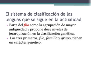 El sistema de clasificación de las
lenguas que se sigue en la actualidad
• Parte del filo como la agrupación de mayor
  antigüedad y propone doce niveles de
  jerarquización en la clasificación genética.
• Los tres primeros, filo, familia y grupo, tienen
  un carácter genético.
 