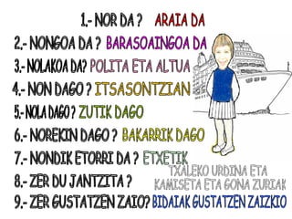 1.- NOR DA ? 2.- NONGOA DA ? 3.- NOLAKOA DA? 4.- NON DAGO ? 5.- NOLA DAGO ? 6.- NOREKIN DAGO ? 7.- NONDIK ETORRI DA ? 8.- ZER DU JANTZITA ? 9.- ZER GUSTATZEN ZAIO? ARAIA DA BARASOAINGOA DA POLITA ETA ALTUA ITSASONTZIAN ZUTIK DAGO BAKARRIK DAGO ETXETIK TXALEKO URDINA ETA KAMISETA ETA GONA ZURIAK BIDAIAK GUSTATZEN ZAIZKIO 