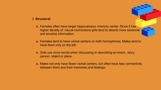 3. Structural
a. Females often have larger hippocampus: memory center. Since it has
higher density of neural connections girls tend to absorb more sensorial
and emotive information.
a. Females tend to have verbal centers on both hemispheres. Males tend to
have them only on the left.
a. Girls use more words when discussing or describing an event.. story,
person, object or place.
a. Males not only have fewer verbal centers, but often have less connectivity
between them and their memories and feelings.
 