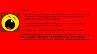 4. Activity
a. Because of the higher degree of the blood flow in the concentration part of the
brain called the cingulate gyrus women will often ruminate and or revisit
emotional memories more than males do.
a. Males tend, after reflecting more briefly on an emotive memory, analyze it
somewhat, and then move on to the next task.
a. Observers may believe that boys avoid feelings in comparison to girls.
*Understanding differences from the neurological perspective not only opens
the door to greater appreciation of the different genders, it also calls into
question how we parent, educate and support our children from the young age.
.
 
