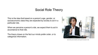 Social Role Theory
This is the idea that based on a person’s age, gender, or
socioeconomic class they are expected by society to act in a
particular role.
When we perceive a person’s role, we expect them to act in
accordance to that role.
The theory draws on the fact our minds prefer order, or to
categorize information.
By the time you’ve read this, you’ve given this woman a role.
 