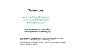 References:
www.psychologytoday.com
www.HowStuffWorks.com
www.WebMD.com
http://www.education.com/referenc
e/article/gender-role-stereotyping/
Glass Ceilings and Great Expectations: Gender Stereotype Impact on Female
Professionals - Jonathan J. Skelly and Jennifer Barger Johnson
Gender Stereotype Susceptibility - Marina A. Pavlova, Susanna Weber, Elisabeth
Simoes , Alexander N. Sokolov
 