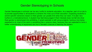 Gender Stereotyping In Schools
Gender Stereotypes in schools can be very hurtful to students education. As a teacher, part of our job is
to provide opportunities to all students to achieve the most out of their education. Expecting students to
exhibit specific behaviors based on their gender can greatly limit what they can learn. It is also very
hurtful on a motivational level. A student may feel discouraged if their interests does not fall into what
their gender is stereotyped into exhibiting. A great example is with group projects: having a boy being
expected to do most of the work in something like a science class, because they are expected to have a
better understanding of equipment can hurt a female's chances of learning the subject.
 