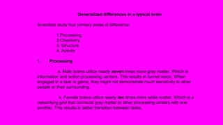 Generalized differences in a typical brain
Scientists study four primary areas of difference:
1.Processing
2.Chemistry
3. Structure
4. Activity
1. Processing
a. Male brains utilize nearly seven times more gray matter. Which is
information and action processing centers. This results in tunnel vision. When
engaged in a task or game, they might not demonstrate much sensitivity to other
people or their surrounding.
b. Female brains utilize nearly ten times more white matter. Which is a
networking grid that connects gray matter to other processing centers with one
another. This results in better transition between tasks.
 