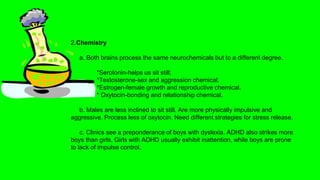 2.Chemistry
a. Both brains process the same neurochemicals but to a different degree.
*Serotonin-helps us sit still;
*Testosterone-sex and aggression chemical.
*Estrogen-female growth and reproductive chemical.
* Oxytocin-bonding and relationship chemical.
b. Males are less inclined to sit still. Are more physically impulsive and
aggressive. Process less of oxytocin. Need different strategies for stress release.
c. Clinics see a preponderance of boys with dyslexia. ADHD also strikes more
boys than girls. Girls with ADHD usually exhibit inattention, while boys are prone
to lack of impulse control.
 