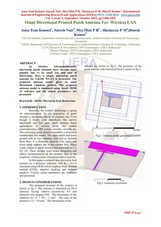 Ansa Tom Kunnel, Suresh Nair, Mrs.Mini P R, Shemeena P M, Dinesh Kumar / International
 Journal of Engineering Research and Applications (IJERA) ISSN: 2248-9622 www.ijera.com
                   Vol. 2, Issue 5, September- October 2012, pp.1960-1962
     Omni Directional Printed Patch Antenna For Wireless LAN
 Ansa Tom Kunnel1, Suresh Nair2, Mrs.Mini P R3 , Shemeena P M4,Dinesh
                              Kumar5
 1
  (M.Tech Student, Department of Electronics & Communication , Federal Institute of Science & Technology,
                                                  Ankamaly)
3
  (HOD, Department of Electronics & Communication, Federal Institute of Science & Technology, Ankamaly)
                 2
                   (CTO, Research & Development, SFO Technologies, CSEZ, Kakkanad)
                         4
                            (Project Manager, SFO Technologies, CSEZ, Kakkanad)
                          5
                            ( Project Leader , SFO Technologies, CSEZ, Kakkanad)


ABSTRACT
         In    wireless     telecommunication,            antenna are shown in fig 3. The geometry of the
microstrip patch antennas have become more                patch antenna with microstrip feed is shown in fig 2.
popular due to its small size and ease of
fabrication. Here a simple microstrip patch
antenna for 2.4GHz WLAN is presented. The
proposed antenna model gives an omni
directional radiation pattern. The proposed
antenna model is simulated using Ansoft HFSS
13 software and the output parameters are
presented.

Keywords - HFSS, Microstrip feed, Return loss

1. INTRODUCTION
          Recently, the modern technology is going
for miniaturization. So the popularity of patch
antenna is increasing due to its compact size. Even
though it shows some drawbacks like narrow
bandwidth and low gain, patch antenna found
applications in various fields like mobile
communication, GPS system, missiles, aircrafts etc.
The microstrip patch antenna resembles a microstrip
transmission line model. The upper patch and lower                  Fig.1. Antenna model generated in HFSS
ground acts as two radiating slots and in between
them there is a dielectric material. The upper and
lower patch radiates due to the current flow. Many
works related to patch antenna had presented in [1],
[2], [3]. These designs need larger dimension and
affects miniaturization of the product. Due to the
simplicity of fabrication, microstrip feed is used [4].
          In this paper a compact size microstrip feed
antenna on a dielectric substrate with €r = 4.4 is
simulated using HFSS which employs finite element
method (FEM), adaptive meshing and brilliant
graphics. Various output parameters are simulated
and presented.

2. DESIGN CONSIDERATIONS                                             Fig.2. Geometry of antenna
          The proposed structure of the antenna is
shown in fig 1. The antenna is simulated on FR-4
substrate having relative permittivity 4.4 and
dielectric loss tangent 0.02. The dimensions of the
substrate are 35 × 50 × 1 mm3. The area of the
antenna is 11 × 39 mm2. The dimensions of the



                                                                                              1960 | P a g e
 