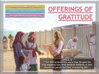 Lesson 9 for March 3, 2018
Adapted From www.fustero.es
www.gmahktanjungpinang.org
John 3:16
“‘For God so loved the world that He gave His
only begotten Son, that whoever believes in Him
should not perish but have everlasting life’."
OFFERINGS OF
GRATITUDE
 