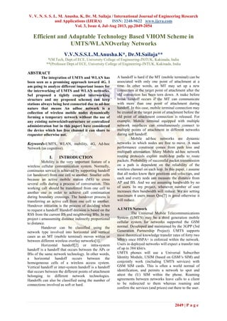 V. V. N. S. S. L. M. Anusha. K, Dr. M. Sailaja / International Journal of Engineering Research
and Applications (IJERA) ISSN: 2248-9622 www.ijera.com
Vol. 3, Issue 4, Jul-Aug 2013, pp.2049-2054
2049 | P a g e
Efficient and Adaptable Technology Based VHOM Scheme in
UMTS/WLANOverlay Networks
V.V.N.S.S.L.M.Anusha.K*, Dr.M.Sailaja**
*(M.Tech, Dept.of ECE, University College of Engineering-JNTUK, Kakinada, India
**(Professor Dept.of ECE, University College of Engineering-JNTUK, Kakinada, India
ABSTRACT
The integration of UMTS and WLAN has
been seen as a promising approach toward 4G. I
am going to analyze different important issues for
the interworking of UMTS and WLAN networks.
SoI proposed a tightly coupled interworking
structure and my proposed schemes can keep
stations always being best connected due to ad-hoc
nature that means An adhoc network is a
collection of wireless mobile nodes dynamically
forming a temporary network without the use of
any existing networkinfrastructure or centralized
administration but in this paperi have considered
the device which has free channel it can share to
requester otherwise not.
Keywords-UMTS, WLAN, mobility, 4G, Ad-hoc
Network (as cognitive).
I. INTRODUCTION
Mobility is the very important feature of a
wireless cellular communication system. Normally,
continuous service is achieved by supporting handoff
(or handover) from one cell to another. Smaller cells
because an active mobile station (MS) to cross
several cells during a process of conversation. This
working call should be transferred from one cell to
another one in order to achieve call continuation
during boundary crossings. The handover process is
transferring an active call from one cell to another.
Handover initiation is the process of deciding when
to request a handoff. Handoff decision is based on the
RSS from the current BS and neighboring BSs. In my
project i amassuming distance indirectly proportional
to distance.
Handover can be classified using the
network type involved into horizontal and vertical
cases as an MT (mobile terminal) moves within or
between different wireless overlay networks[1].
Horizontal handoff[2] or intra-system
handoff is a handoff that occurs between the APs or
BSs of the same network technology. In other words,
a horizontal handoff occurs between the
homogeneous cells of a wireless access system.
Vertical handoff or inter-system handoff is a handoff
that occurs between the different points of attachment
belonging to different network technologies.
Handoffs can also be classified using the number of
connections involved as soft or hard.
A handoff is hard if the MT (mobile terminal) can be
associated with only one point of attachment at a
time. In other words, an MT may set up a new
connection at the target point of attachment after the
old connection has been torn down. A make before
break handoff occurs if the MT can communicate
with more than one point of attachment during
handoff. In this case, mobile terminal connection may
be created at the target point of attachment before the
old point of attachment connection is released. For
example, Mobile terminal equipped with multiple
network interfaces can simultaneously connect to
multiple points of attachment in different networks
during soft handoff.
Mobile ad-hoc networks are dynamic
networks in which nodes are free to move. A main
performance constraint comes from path loss and
multipath attenuation. Many Mobile ad-hoc network
routing protocols exploit multi-hop paths to route
packets. Probability of successful packet transmission
on a path is dependent on the reliability of the
wireless channel on each hop. In this paper, i assume
that all nodes know their positions and velocities, and
each and every node can measure the distance from
AP and BS. And we are assuming bandwidth by no
of users. In my project, whenever number of user
increases then bandwidth will reduce. We are setting
maximum 4 users mean Qos[7] is good otherwise it
will reduce.
A.UMTS Network
The Universal Mobile Telecommunications
System (UMTS) may be a third generation mobile
cellular system for networks supported the GSM
normal. Developed and maintained by the 3GPP (3rd
Generation Partnership Project). UMTS supports
most theoretical knowledge transfer rates of forty two
Mbit/s once HSPA+ is enforced within the network.
Users in deployed networks will expect a transfer rate
of up to 384 kbit/s.
UMTS phones will use a Universal Subscriber
Identity Module, USIM (based on GSM's SIM) and
conjointly work (including UMTS services) with
GSM SIM cards. This is often a world normal of
identification, and permits a network to spot and
attest the (U) SIM within the phone. Roaming
agreements between networks leave calls to a client
to be redirected to them whereas roaming and
confirm the services (and prices) out there to the user.
 