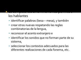    La competencia en el nivel fónico permite a
    los hablantes
     identificar palabras (besa – mesa), y también
     crear otras nuevas respetando las reglas
      combinatorias de la lengua,
     reconocer el acento extranjero e
     identificar los sonidos que no forman parte de su
      sistema,
     seleccionar los contextos adecuados para las
      diferentes realizaciones de cada fonema, etc.
 