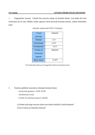 Lh 5.maila ASTEKO PROBLEMAK (2015/05/05)
1. Guggenheim museoa. Familia bat museora joango da larunbat batean. Lau heldu dira (bat
erretiratua) eta bi ume. Beheko taulan agertzen diren prezioak kontutan hartuta, zenbat ordainduko
dute?
Sartzeko salneurriak (2014. Urtekoak)
*Arte Ederretako Museoa eta Guggenheim Museoa bisitatzeko bonoa
2. Erantzun galderak museoaren ordutegia kontuan hartuz:
- Asteartetik igandera: 10:00–20:00
- Astelehenetan itxita.
- Uztaila eta abuztuan egunero zabalik.
a) Zenbat ordu dago museoa irekita aste batean Irailetik Uztaila bitartean?
b) Eta Uztaila eta Abuztuko hileetan?
12 urte
gutxiago
dohainik
Helduak 11 €
Erretiratuak 6,5 €
Estudianteak 6,5 €
Umeak eta
museoaren
lagunak
dohainik
Bono artean 13,50*
 