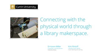 Connecting with the
physical world through
a library makerspace.
Kim Flintoﬀ
Learning Futures Advisor
Curtin Teaching and Learning
Dr Karen MIller
Coordinator, Learning Services
University Library
 