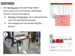 SORTIEREN
1. Die Red Tag zone, wor jeder Dinge stellen
kann, welche man nicht auf dem Arbeitsplatz
braucht. In dieser Zone gibt es:
A. Red tags und tag Listen, um zu dokumentieren
was in der Red Tag Zone passiert
B. Eine Vorgabe wie man die Red Tag Zone
benutzt
1
A
B
 