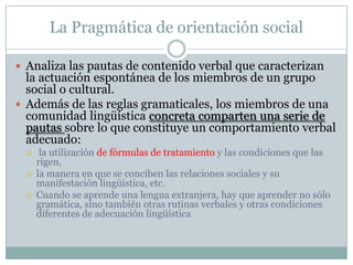 La Pragmática de orientación social

 Analiza las pautas de contenido verbal que caracterizan
  la actuación espontánea d...