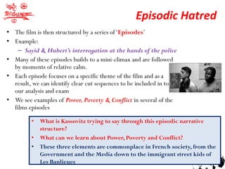 Episodic Hatred
• The film is then structured by a series of ‘Episodes’
• Example:
    – Sayid & Hubert’s interrogation at the hands of the police
• Many of these episodes builds to a mini-climax and are followed
  by moments of relative calm.
• Each episode focuses on a specific theme of the film and as a
  result, we can identify clear cut sequences to be included in to
  our analysis and exam
• We see examples of Power, Poverty & Conflict in several of the
  films episodes
         • What is Kassovitz trying to say through this episodic narrative
           structure?
         • What can we learn about Power, Poverty and Conflict?
         • These three elements are commonplace in French society, from the
           Government and the Media down to the immigrant street kids of
           Les Banlieues
 