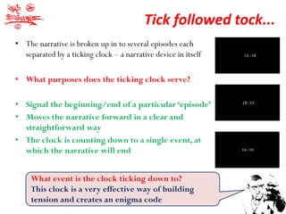Tick followed tock...
• The narrative is broken up in to several episodes each
  separated by a ticking clock – a narrative device in itself

• What purposes does the ticking clock serve?

• Signal the beginning/end of a particular ‘episode’
• Moves the narrative forward in a clear and
  straightforward way
• The clock is counting down to a single event, at
  which the narrative will end


     What event is the clock ticking down to?
     This clock is a very effective way of building
     tension and creates an enigma code
 