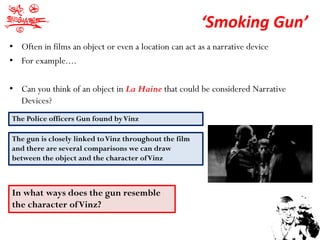 ‘Smoking Gun’
• Often in films an object or even a location can act as a narrative device
• For example....

• Can you think of an object in La Haine that could be considered Narrative
  Devices?
The Police officers Gun found by Vinz

The gun is closely linked to Vinz throughout the film
and there are several comparisons we can draw
between the object and the character of Vinz



In what ways does the gun resemble
the character of Vinz?
 