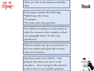 There are four work stations around the
class
                                              Task
Each station contains the following:
•Stills from a Key Scene
•A synopsis
•An exam style essay question

You will have 6 minutes at each station to
study the resources then complete a short
one-paragraph answer for the essay
question set

When 6 minutes are up you must move to
the next station and repeat the exercise
with new resources

Question needs to be related – what
purpose does this scene serve to the
narrative? – does it progress the narrative
at all or does it serve another purpose?
 