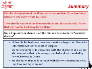 Summary
Despite the opinions of the films create we can identify a clear linear
narrative structure within La Haine

The episodic nature of the film introduces and discusses social issues
that serve as the backdrop for La Haine

Not all episodes or elements off the film can be considered ‘narrative
devices’

    – Hubert in his bedroom does not reveal any important Narrative
      information, it serves another purpose
    – We are encouraged to empathise with the character and we are
      also reminded that he is young, troubled and surrounded by
      Power, Poverty & Crime
    – We also learn that he is in touch with his environment in a way
      that Vinz and Sayid are not
 