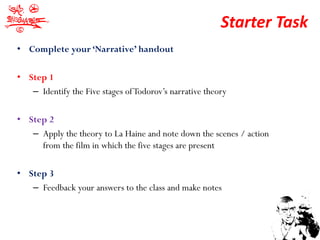 Starter Task
• Complete your ‘Narrative’ handout

• Step 1
   – Identify the Five stages of Todorov’s narrative theory

• Step 2
   – Apply the theory to La Haine and note down the scenes / action
     from the film in which the five stages are present

• Step 3
   – Feedback your answers to the class and make notes
 