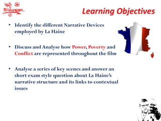 Learning Objectives
• Identify the different Narrative Devices
  employed by La Haine

• Discuss and Analyse how Power, Poverty and
  Conflict are represented throughout the film

• Analyse a series of key scenes and answer an
  short exam style question about La Haine’s
  narrative structure and its links to contextual
  issues
 
