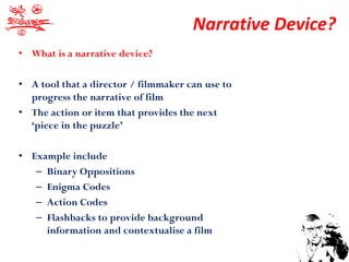 Narrative Device?
• What is a narrative device?

• A tool that a director / filmmaker can use to
  progress the narrative of film
• The action or item that provides the next
  ‘piece in the puzzle’

• Example include
   – Binary Oppositions
   – Enigma Codes
   – Action Codes
   – Flashbacks to provide background
     information and contextualise a film
 