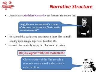 Narrative Structure
• Upon release Mathieu Kassovitz put forward the notion that


             “(my) film was ‘unstructured’ – a series
             of disconnected scenes in a film in which
             ‘nothing happens’”

• He claimed that each scene constitutes a short film in itself,
  focusing upon unique aspects of Baneliue life.
• Kassovitz is essentially saying the film has no structure.

             Do you agree with this statement?

                 Close scrutiny of the film reveals a
                 minutely constructed and classically
                 coherent film
 