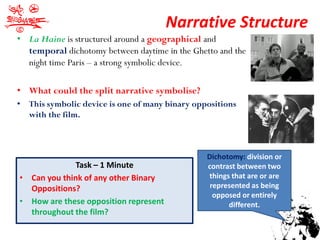 Narrative Structure
• La Haine is structured around a geographical and
  temporal dichotomy between daytime in the Ghetto and the
  night time Paris – a strong symbolic device.

• What could the split narrative symbolise?
• This symbolic device is one of many binary oppositions
  with the film.



                                                Dichotomy: division or
              Task – 1 Minute                   contrast between two
• Can you think of any other Binary             things that are or are
  Oppositions?                                   represented as being
                                                  opposed or entirely
• How are these opposition represent                  different.
  throughout the film?
 