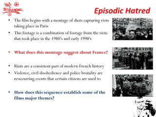 Episodic Hatred
• The film begins with a montage of shots capturing riots
  taking place in Paris
• This footage is a combination of footage from the riots
  that took place in the 1980’s and early 1990’s

• What does this montage suggest about France?

• Riots are a consistent part of modern French history
• Violence, civil disobedience and police brutality are
  reoccurring events that certain citizens are used to

• How does this sequence establish some of the
  films major themes?
 