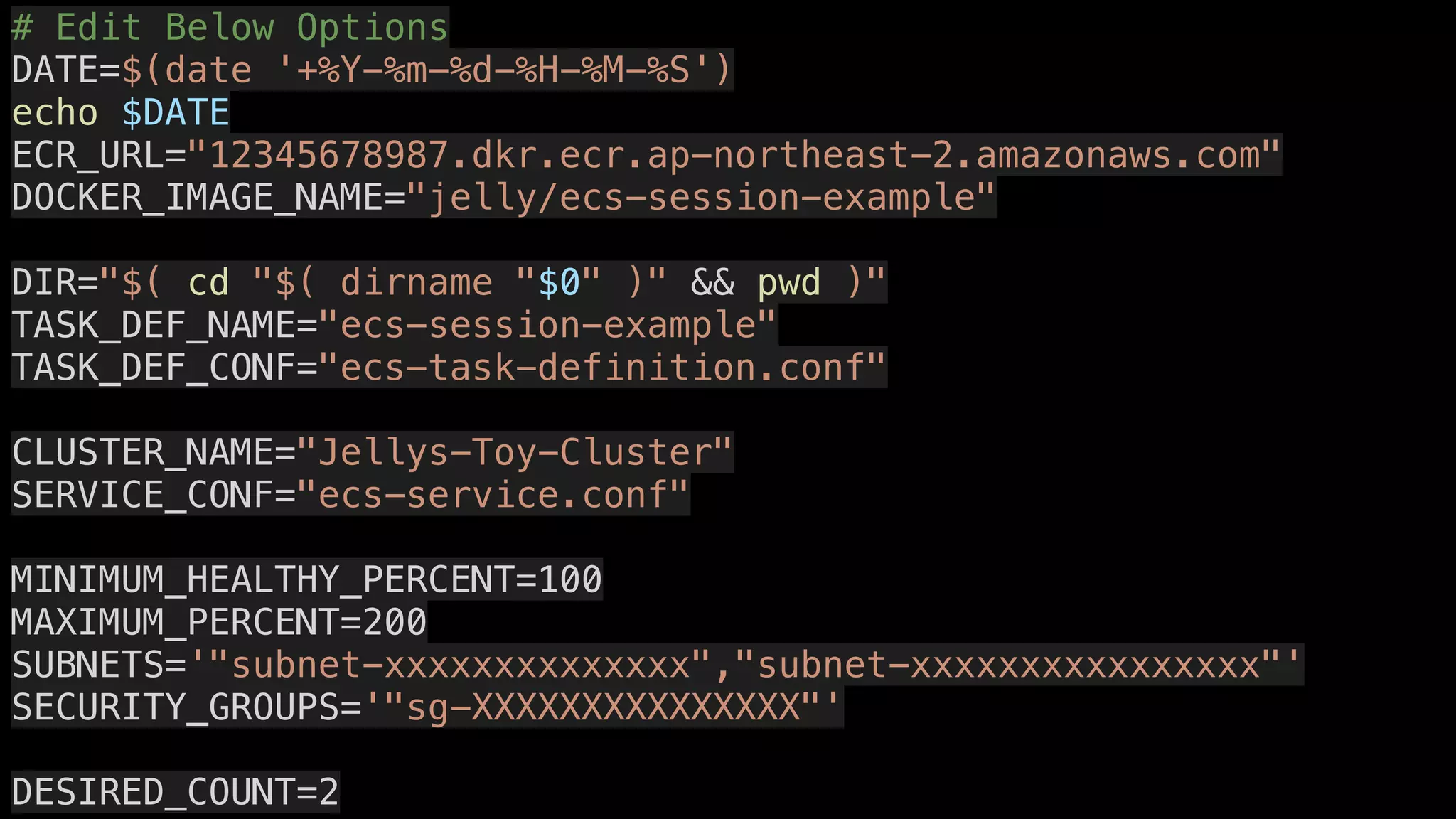 # Edit Below Options
DATE=$(date '+%Y-%m-%d-%H-%M-%S')
echo $DATE
ECR_URL="12345678987.dkr.ecr.ap-northeast-2.amazonaws.com"
DOCKER_IMAGE_NAME="jelly/ecs-session-example"
DIR="$( cd "$( dirname "$0" )" && pwd )"
TASK_DEF_NAME="ecs-session-example"
TASK_DEF_CONF="ecs-task-definition.conf"
CLUSTER_NAME="Jellys-Toy-Cluster"
SERVICE_CONF="ecs-service.conf"
MINIMUM_HEALTHY_PERCENT=100
MAXIMUM_PERCENT=200
SUBNETS='"subnet-xxxxxxxxxxxxxx","subnet-xxxxxxxxxxxxxxxx"'
SECURITY_GROUPS='"sg-XXXXXXXXXXXXXXX"'
DESIRED_COUNT=2
 