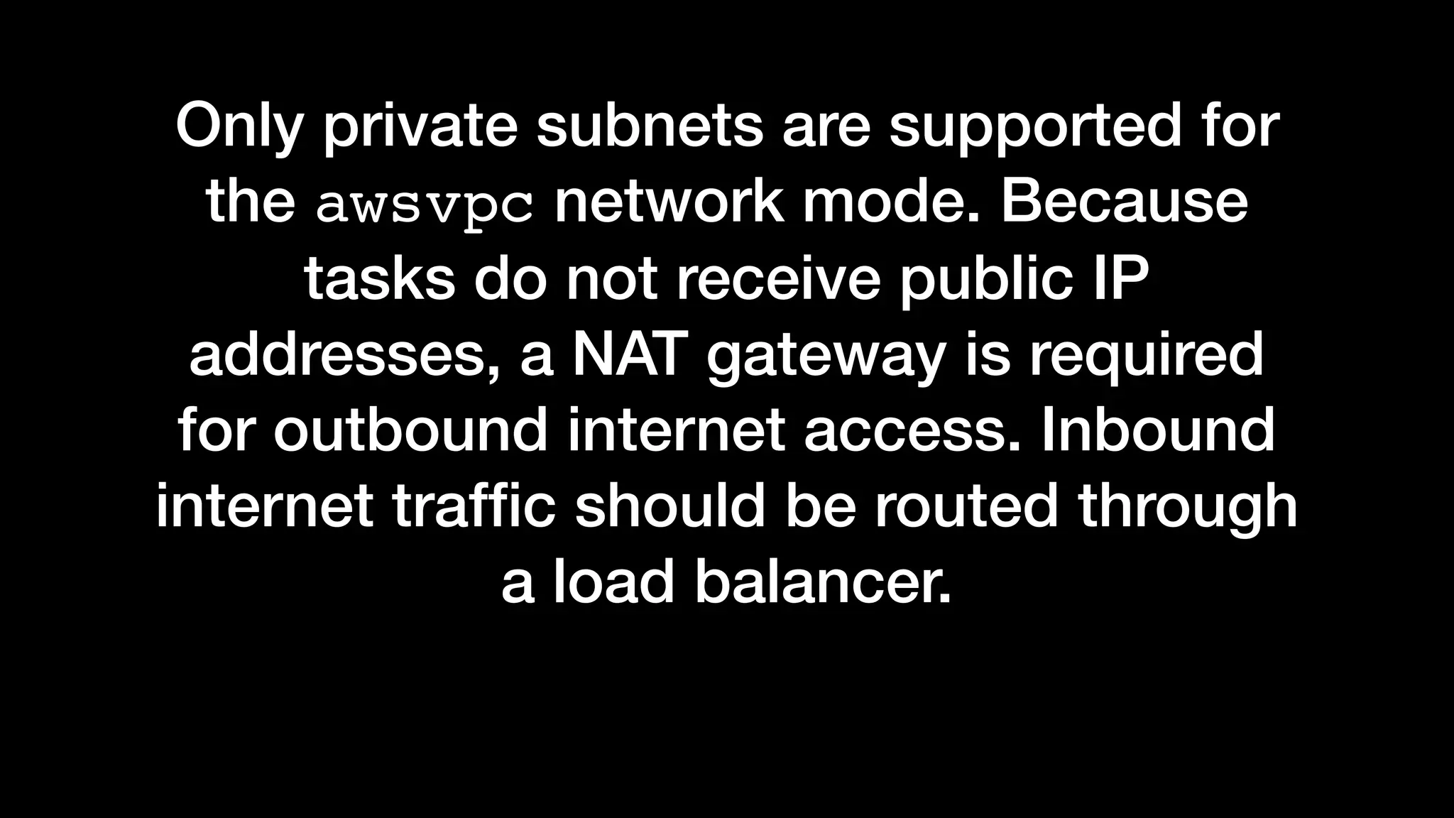 Only private subnets are supported for
the awsvpc network mode. Because
tasks do not receive public IP
addresses, a NAT gateway is required
for outbound internet access. Inbound
internet trafﬁc should be routed through
a load balancer.
 