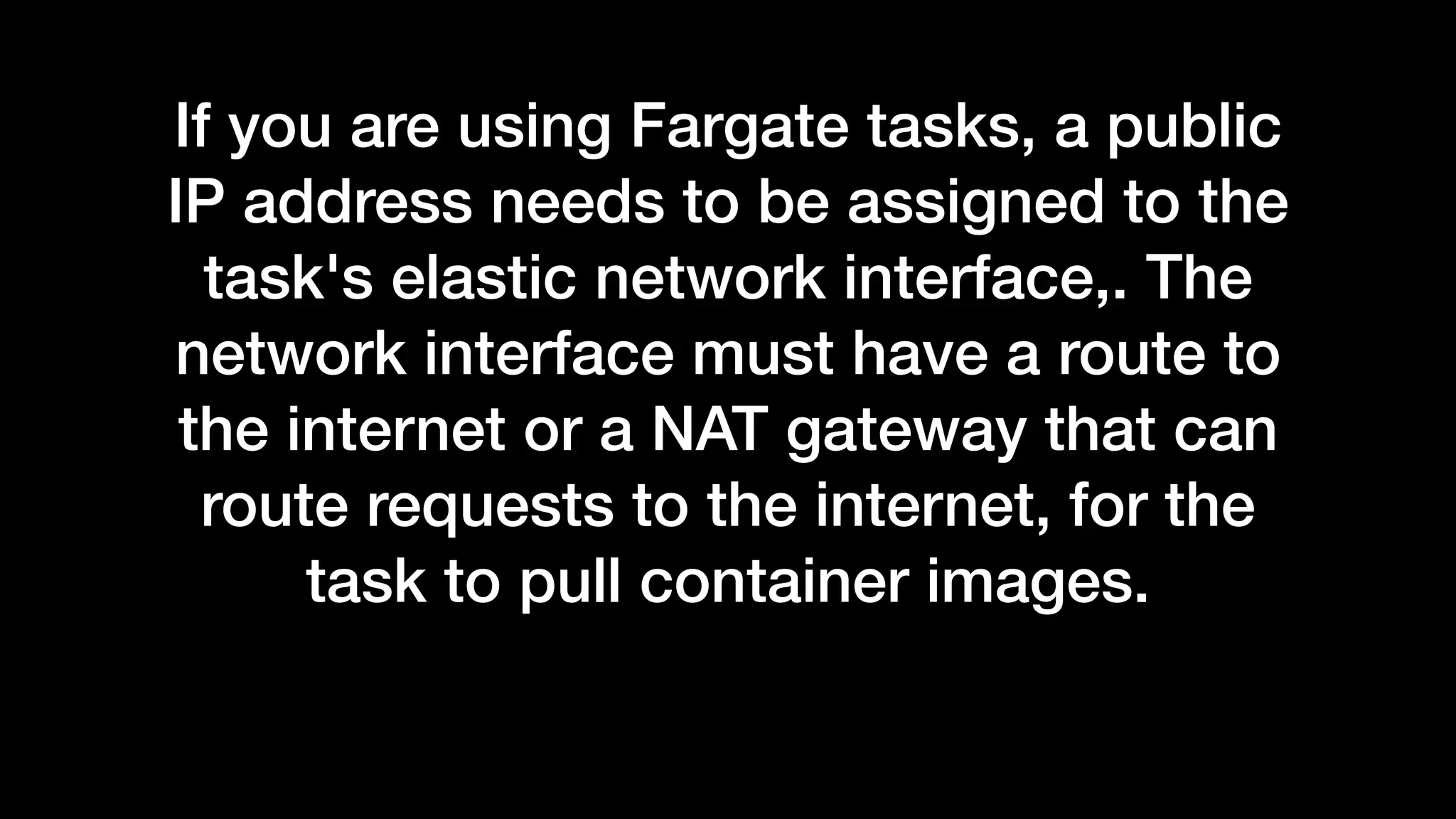 If you are using Fargate tasks, a public
IP address needs to be assigned to the
task's elastic network interface,. The
network interface must have a route to
the internet or a NAT gateway that can
route requests to the internet, for the
task to pull container images.
 