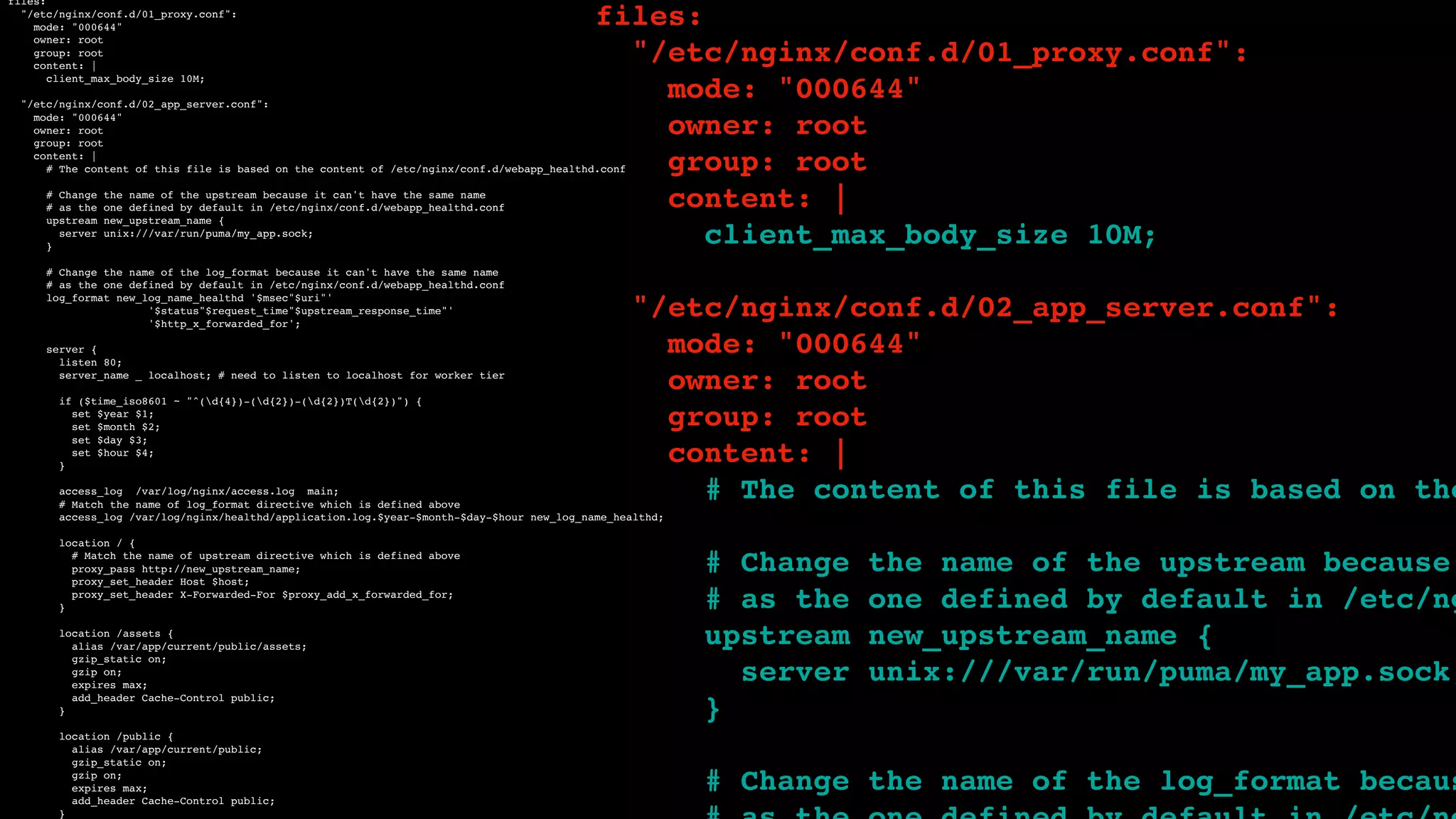 files:
"/etc/nginx/conf.d/01_proxy.conf":
mode: "000644"
owner: root
group: root
content: |
client_max_body_size 10M;
"/etc/nginx/conf.d/02_app_server.conf":
mode: "000644"
owner: root
group: root
content: |
# The content of this file is based on the content of /etc/nginx/conf.d/webapp_healthd.conf
# Change the name of the upstream because it can't have the same name
# as the one defined by default in /etc/nginx/conf.d/webapp_healthd.conf
upstream new_upstream_name {
server unix:///var/run/puma/my_app.sock;
}
# Change the name of the log_format because it can't have the same name
# as the one defined by default in /etc/nginx/conf.d/webapp_healthd.conf
log_format new_log_name_healthd '$msec"$uri"'
'$status"$request_time"$upstream_response_time"'
'$http_x_forwarded_for';
server {
listen 80;
server_name _ localhost; # need to listen to localhost for worker tier
if ($time_iso8601 ~ "^(d{4})-(d{2})-(d{2})T(d{2})") {
set $year $1;
set $month $2;
set $day $3;
set $hour $4;
}
access_log /var/log/nginx/access.log main;
# Match the name of log_format directive which is defined above
access_log /var/log/nginx/healthd/application.log.$year-$month-$day-$hour new_log_name_healthd;
location / {
# Match the name of upstream directive which is defined above
proxy_pass http://new_upstream_name;
proxy_set_header Host $host;
proxy_set_header X-Forwarded-For $proxy_add_x_forwarded_for;
}
location /assets {
alias /var/app/current/public/assets;
gzip_static on;
gzip on;
expires max;
add_header Cache-Control public;
}
location /public {
alias /var/app/current/public;
gzip_static on;
gzip on;
expires max;
add_header Cache-Control public;
}
files:
"/etc/nginx/conf.d/01_proxy.conf":
mode: "000644"
owner: root
group: root
content: |
client_max_body_size 10M;
"/etc/nginx/conf.d/02_app_server.conf":
mode: "000644"
owner: root
group: root
content: |
# The content of this file is based on the
# Change the name of the upstream because
# as the one defined by default in /etc/ng
upstream new_upstream_name {
server unix:///var/run/puma/my_app.sock;
}
# Change the name of the log_format becaus
 