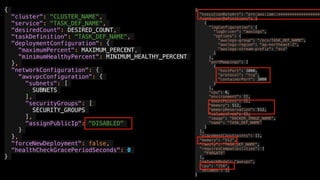 {
"cluster": "CLUSTER_NAME",
"service": "TASK_DEF_NAME",
"desiredCount": DESIRED_COUNT,
"taskDefinition": "TASK_DEF_NAME",
"deploymentConfiguration": {
"maximumPercent": MAXIMUM_PERCENT,
"minimumHealthyPercent": MINIMUM_HEALTHY_PERCENT
},
"networkConfiguration": {
"awsvpcConfiguration": {
"subnets": [
SUBNETS
],
"securityGroups": [
SECURITY_GROUPS
],
"assignPublicIp": "DISABLED"
}
},
"forceNewDeployment": false,
"healthCheckGracePeriodSeconds": 0
}
{
"executionRoleArn": "arn:aws:iam::*******************
"containerDefinitions": [
{
"logConfiguration": {
"logDriver": "awslogs",
"options": {
"awslogs-group": "/ecs/TASK_DEF_NAME",
"awslogs-region": "ap-northeast-2",
"awslogs-stream-prefix": "ecs"
}
},
"portMappings": [
{
"hostPort": 3000,
"protocol": "tcp",
"containerPort": 3000
}
],
"cpu": 0,
"environment": [],
"mountPoints": [],
"memory": 512,
"memoryReservation": 512,
"volumesFrom": [],
"image": "DOCKER_IMAGE_NAME",
"name": "TASK_DEF_NAME"
}
],
"placementConstraints": [],
"memory": "512",
"family": "TASK_DEF_NAME",
"requiresCompatibilities": [
"FARGATE"
],
"networkMode": "awsvpc",
"cpu": "256",
"volumes": []
}
 