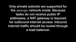 Only private subnets are supported for
the awsvpc network mode. Because
tasks do not receive public IP
addresses, a NAT gateway is required
for outbound internet access. Inbound
internet trafﬁc should be routed through
a load balancer.
 