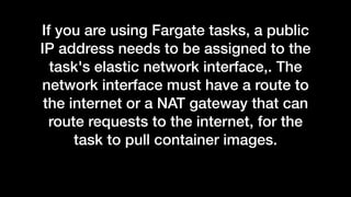 If you are using Fargate tasks, a public
IP address needs to be assigned to the
task's elastic network interface,. The
network interface must have a route to
the internet or a NAT gateway that can
route requests to the internet, for the
task to pull container images.
 