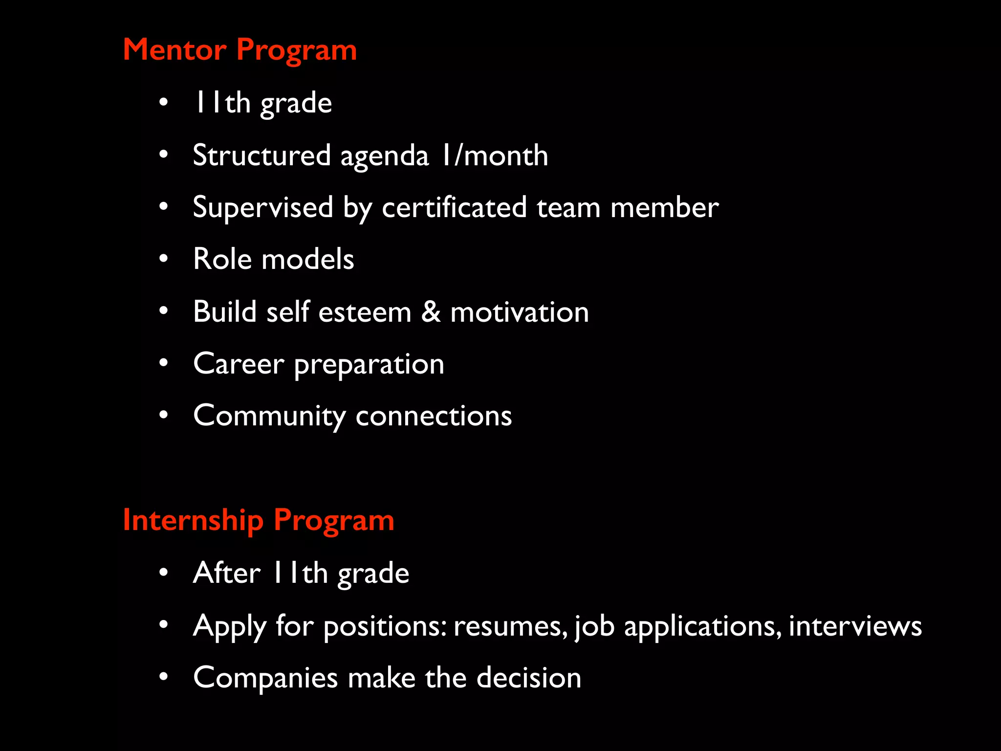 Mentor Program
• 11th grade
• Structured agenda 1/month
• Supervised by certificated team member
• Role models
• Build self esteem & motivation
• Career preparation
• Community connections
Internship Program
• After 11th grade
• Apply for positions: resumes, job applications, interviews
• Companies make the decision
 