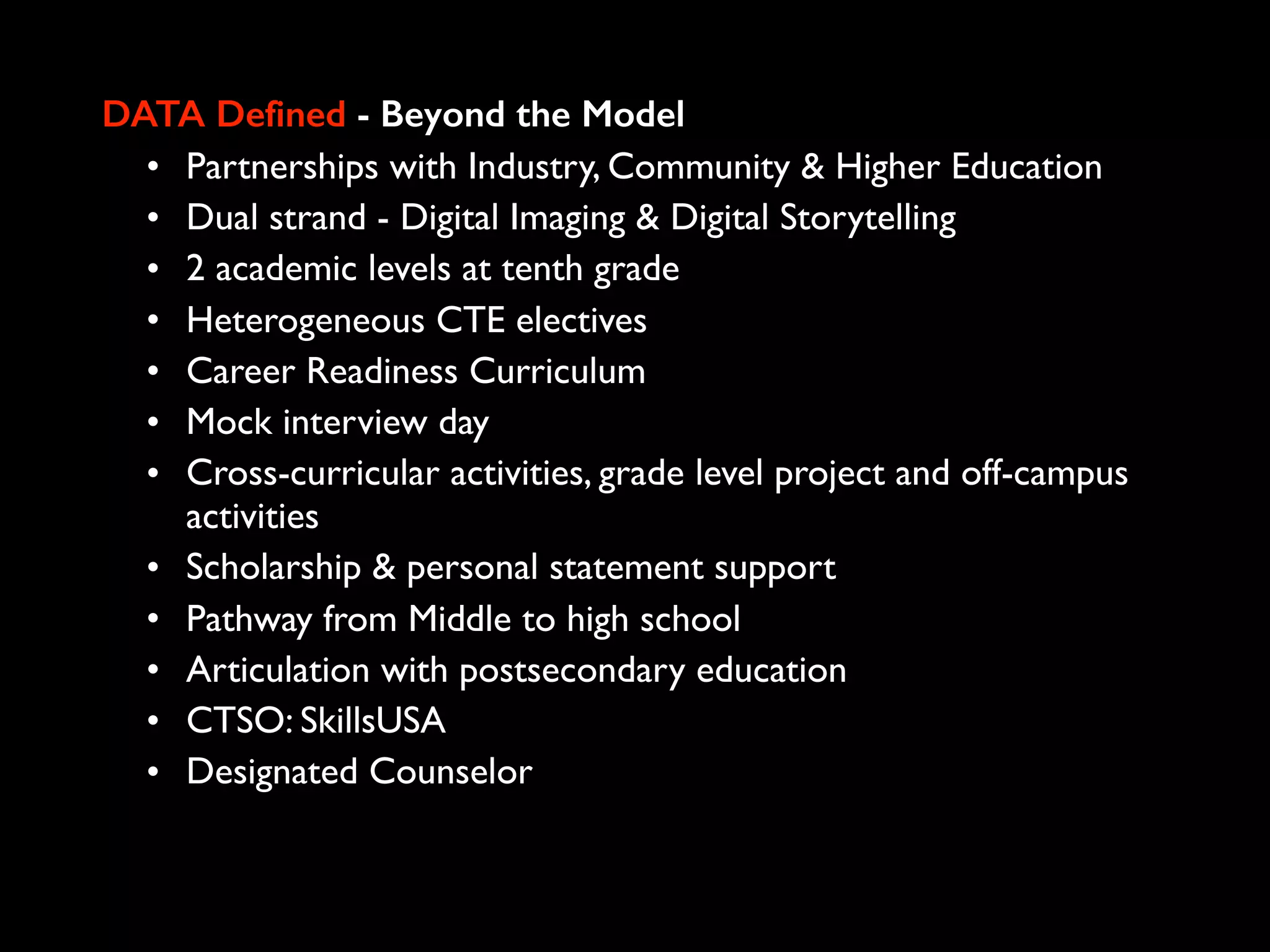 DATA Defined - Beyond the Model
• Partnerships with Industry, Community & Higher Education
• Dual strand - Digital Imaging & Digital Storytelling
• 2 academic levels at tenth grade
• Heterogeneous CTE electives
• Career Readiness Curriculum
• Mock interview day
• Cross-curricular activities, grade level project and off-campus
activities
• Scholarship & personal statement support
• Pathway from Middle to high school
• Articulation with postsecondary education
• CTSO: SkillsUSA
• Designated Counselor
 